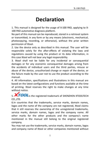 X-100 PAD
1
Declaration
1. This manual is designed for the usage of X-100 PAD, applying to X-
100 PAD automotive diagnosis platform.
No part of this manual can be reproduced, stored in a retrieval system
or transmitted, in any form or by any means (electronic, mechanical,
photocopying, recording, or otherwise), without the prior written
permission of Xtool.
2. Use the device only as described in this manual. The user will be
responsible solely for the after-effects of violating the laws and
regulations caused by using the product or its data information, in
this case Xtool will not bear any legal responsibility.
3. Xtool shall not be liable for any incidental or consequential
damages or for any economic consequential damages arising from
the accidents of individual users and the third parties, misuse or
abuse of the device, unauthorized change or repair of the device, or
the failure made by the user not to use the product according to the
manual.
4. All information, specifications and illustrations in this manual are
based on the latest configurations and functions available at the time
of printing. Xtool reserves the right to make changes at any time
without notice.
5. is the registered trademark of SHENZHEN XTOOLTECH
CO.,LTD.
6.In countries that the trademarks, service marks, domain names,
logos and the name of the company are not registered, Xtool claims
that it still reserves the ownership of the unregistered trademarks,
service marks, domain names, logos and the company name. All
other marks for the other products and the company’s name
mentioned in the manual still belong to the original registered
company.
You may not use the trademarks, service marks, domain names, logos
and company name of Xtool or other companies mentioned without
 
