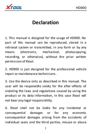 HD900
1
Declaration
1. This manual is designed for the usage of HD900. No
part of this manual can be reproduced, stored in a
retrieval system or transmitted, in any form or by any
means (electronic, mechanical, photocopying,
recording, or otherwise), without the prior written
permission of Xtool.
2. HD900 is just designed for the professional vehicle
repair or maintenance technicians.
3. Use the device only as described in this manual. The
user will be responsible solely for the after-effects of
violating the laws and regulations caused by using the
product or its data information, in this case Xtool will
not bear any legal responsibility.
4. Xtool shall not be liable for any incidental or
consequential damages or for any economic
consequential damages arising from the accidents of
individual users and the third parties, misuse or abuse
 