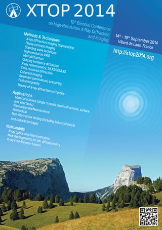 12th
Biennial Conference
on High-Resolution X-Ray Diffractionand Imaging
14th
- 19th
September 2014Villard de Lans, France
http://xtop2014.org
Methods & TechniquesX-ray diffraction imaging (topography)
Phase contrast imagingStanding wave technique
High resolution XRDMicrodiffractionGrazing Incidence diffraction
X-ray reflectometry, SAXS/GISAXS
Time resolved diffraction
Coherent imagingResonant (anomalous) scattering
Fast tomographyTheory of X-ray diffraction in crystalsApplicationsMaterial science (single crystals, heterostructures, surface
and interfaces)Nanomaterials/Nanoscience
BiomedicalNon-destructive testing (including industrial needs
and cultural heritage)
InstrumentsX-ray optics and instrumentation
New developments for lab. diffractometry
X-ray Free-Electron Lasers
 