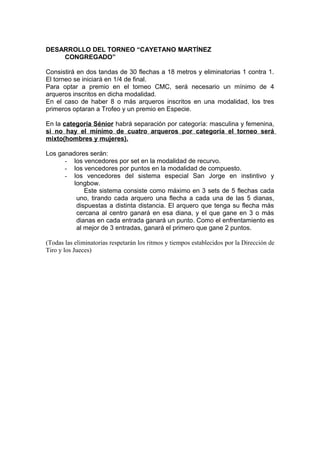 DESARROLLO DEL TORNEO “CAYETANO MARTÍNEZ
CONGREGADO”
Consistirá en dos tandas de 30 flechas a 18 metros y eliminatorias 1 contra 1.
El torneo se iniciará en 1/4 de final.
Para optar a premio en el torneo CMC, será necesario un mínimo de 4
arqueros inscritos en dicha modalidad.
En el caso de haber 8 o más arqueros inscritos en una modalidad, los tres
primeros optaran a Trofeo y un premio en Especie.
En la categoría Sénior habrá separación por categoría: masculina y femenina,
si no hay el mínimo de cuatro arqueros por categoría el torneo será
mixto(hombres y mujeres).
Los ganadores serán:
- los vencedores por set en la modalidad de recurvo.
- los vencedores por puntos en la modalidad de compuesto.
- los vencedores del sistema especial San Jorge en instintivo y
longbow.
Este sistema consiste como máximo en 3 sets de 5 flechas cada
uno, tirando cada arquero una flecha a cada una de las 5 dianas,
dispuestas a distinta distancia. El arquero que tenga su flecha más
cercana al centro ganará en esa diana, y el que gane en 3 o más
dianas en cada entrada ganará un punto. Como el enfrentamiento es
al mejor de 3 entradas, ganará el primero que gane 2 puntos.
(Todas las eliminatorias respetarán los ritmos y tiempos establecidos por la Dirección de
Tiro y los Jueces)
 