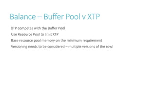 Balance – Buffer Pool v XTP
XTP competes with the Buffer Pool
Use Resource Pool to limit XTP
Base resource pool memory on the minimum requirement
Versioning needs to be considered – multiple versions of the row!

 