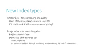 New Index types
HASH index – for expressions of equality
Hash of the index (key) columns – no DRI
If it can’t seek it will scan – scan everything!
Range index – for everything else
Bw(Buzz Word)-Tree
Derivative of the B+Tree but
Elastic page sizes
No update – updates through versioning and processing the delta’s on commit

 
