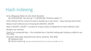 Hash indexing
Array [Mapping Table] of cells [Hash Buckets]
Eg. {CHECKSUM( “Jen Stirrup” ), CHECKSUM( “Anthony Saxby” )}
Hash collision forms a chain of rows (1 bucket has a row chain – rows sharing same hash)
Reduce hash collisions by increasing the BUCKET_COUNT
Ideal is BUCKET_COUNT = number of unique values x2 (depends on hash collisions too)
Buckets use memory
Careful on composite keys – the complete key is hashed making part lookups unable to use
the index.
Character data-type required to be Latin1_General_100_BIN2
@ Database level
@ Column Level e.g. avarchar varchar(50) COLLATE Latin1_General_100_BIN2 not null

 