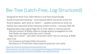Bw-Tree (Latch-Free, Log-Structured)
Designed for Multi-Core, Main Memory and Flash based Storage
Avoids thread latch blocking – move towards MVCC and writer-writer fail
Record updates, splits done as “delta’s” – updates combined on write out
Exploits fast sequential writes (reducing random writes) – increases flash life
Mapping table maps Logical Page ID’s to Flash offset or memory pointer
Physical Location of Nodes allow to change without propagation to root
Tree Nodes are logical (why they aren’t stored)
Page size is elastic – split when convenient rather than on size (e.g. at 8KiB)
Latch-Free
Use Compare and Swap (CAS) instructions
Persistence of Thread exec helps preserve processor core cache
http://sites.computer.org/debull/A13june/bwtree1.pdf
http://research.microsoft.com/en-us/um/people/justinle/papers/ICDE2013_bwtree.pptx
http://research.microsoft.com/pubs/178758/bw-tree-icde2013-final.pdf

 