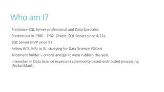 Who am I?
Freelance SQL Server professional and Data Specialist
Started out in 1986 – DB2, Oracle, SQL Server since 4.21a
SQL Server MVP since 97
Fellow BCS, MSc in BI, studying for Data Science PGCert
Allotment holder – onions and garlic were rubbish this year

Interested in Data Science especially commodity based distributed processing
(NoSanMan!)

 