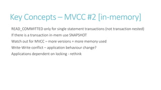 Key Concepts – MVCC #2 [in-memory]
READ_COMMITTED only for single statement transactions (not transaction nested)
If there is a transaction in-mem use SNAPSHOT
Watch out for MVCC – more versions = more memory used
Write-Write conflict – application behaviour change?
Applications dependent on locking - rethink

 