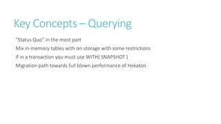 Key Concepts – Querying
“Status Quo” in the most part
Mix in-memory tables with on-storage with some restrictions
If in a transaction you must use WITH( SNAPSHOT )
Migration path towards full blown performance of Hekaton

 