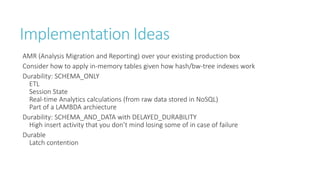 Implementation Ideas
AMR (Analysis Migration and Reporting) over your existing production box
Consider how to apply in-memory tables given how hash/bw-tree indexes work
Durability: SCHEMA_ONLY
ETL
Session State
Real-time Analytics calculations (from raw data stored in NoSQL)
Part of a LAMBDA archiecture
Durability: SCHEMA_AND_DATA with DELAYED_DURABILITY
High insert activity that you don’t mind losing some of in case of failure
Durable
Latch contention

 