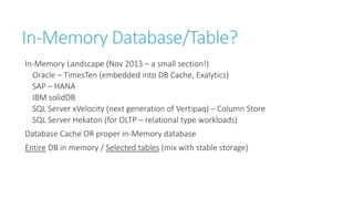 In-Memory Database/Table?
In-Memory Landscape (Nov 2013 – a small section!)
Oracle – TimesTen (embedded into DB Cache, Exalytics)
SAP – HANA
IBM solidDB
SQL Server xVelocity (next generation of Vertipaq) – Column Store
SQL Server Hekaton (for OLTP – relational type workloads)

Database Cache OR proper in-Memory database
Entire DB in memory / Selected tables (mix with stable storage)

 