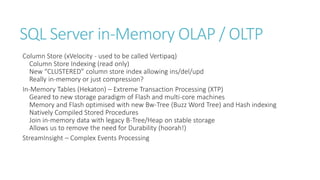 SQL Server in-Memory OLAP / OLTP
Column Store (xVelocity - used to be called Vertipaq)
Column Store Indexing (read only)
New “CLUSTERED” column store index allowing ins/del/upd
Really in-memory or just compression?
In-Memory Tables (Hekaton) – Extreme Transaction Processing (XTP)
Geared to new storage paradigm of Flash and multi-core machines
Memory and Flash optimised with new Bw-Tree (Buzz Word Tree) and Hash indexing
Natively Compiled Stored Procedures
Join in-memory data with legacy B-Tree/Heap on stable storage
Allows us to remove the need for Durability (hoorah!)
StreamInsight – Complex Events Processing

 