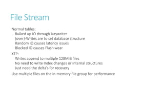 File Stream
Normal tables:
Bulked up IO through lazywriter
{over}-Writes are to set database structure
Random IO causes latency issues
Blocked IO causes Flash wear
XTP:
Writes append to multiple 128MiB files
No need to write Index changes or internal structures
Just need the delta’s for recovery
Use multiple files on the in-memory file group for performance

 