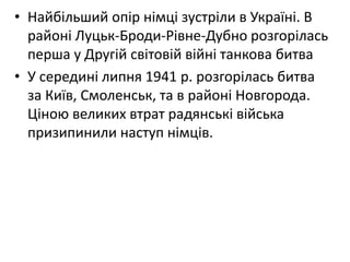 • Найбільший опір німці зустріли в Україні. В
районі Луцьк-Броди-Рівне-Дубно розгорілась
перша у Другій світовій війні танкова битва
• У середині липня 1941 р. розгорілась битва
за Київ, Смоленськ, та в районі Новгорода.
Ціною великих втрат радянські війська
призипинили наступ німців.
 