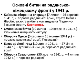 Основні битви на радянсько-
німецькому фронті у 1941 р.
• Київська оборонна операція (7 липня – 26 вересня
1941 р) - поразка радянської армії, втрата Києва і
Лівобережжя, загибель командувача Південно-
Західно фронту Кирпоноса.
• Смоленська битва (10 липня – 10 вересня 1941 р.) –
зупинення німцького наступу
• Оборона Одеси (5 серпня – 16 жовтня 1941 р.) -
поразка радянської армії, її евакуація
• Битва за Ленінград (10 липня 1941 р. – 27 січня
1944 р.) – зупинення німців, перемога радянської
армії
• Оборона Севастополя (30 жовтня 1941 р. – 4 липня
1942 р.) – поразка рад.армії
 