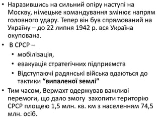 • Наразившись на сильний опіру наступі на
Москву, німецьке командування змінює напрям
головного удару. Тепер він був спрямований на
Україну – до 22 липня 1942 р. вся Україна
окупована.
• В СРСР –
• мобілізація,
• евакуація стратегічних підприємств
• Відступаючі радянські війська вдаються до
тактики “випаленої землі”
• Тим часом, Вермахт одержував важливі
перемоги, що дало змогу захопити територію
СРСР площею 1,5 млн. кв. км з населенням 74,5
млн. осіб.
 