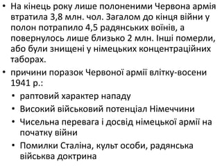 • На кінець року лише полоненими Червона армія
втратила 3,8 млн. чол. Загалом до кінця війни у
полон потрапило 4,5 радянських воїнів, а
повернулось лише близько 2 млн. Інші померли,
або були знищені у німецьких концентраційних
таборах.
• причини поразок Червоної армії влітку-восени
1941 р.:
• раптовий характер нападу
• Високий військовий потенціал Німеччини
• Чисельна перевага і досвід німецької армії на
початку війни
• Помилки Сталіна, культ особи, радянська
військва доктрина
 