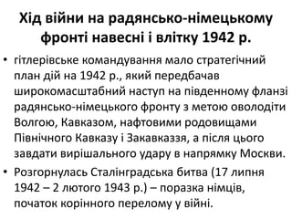 Хід війни на радянсько-німецькому
фронті навеснi і влітку 1942 р.
• гiтлерiвське командування мало стратегiчний
план дiй на 1942 р., який передбачав
широкомасштабний наступ на пiвденному фланзi
радянсько-німецького фронту з метою оволодiти
Волгою, Кавказом, нафтовими родовищами
Північного Кавказу і Закавказзя, а після цього
завдати вирішального удару в напрямку Москви.
• Розгорнулась Сталінградська битва (17 липня
1942 – 2 лютого 1943 р.) – поразка німців,
початок корінного перелому у війні.
 