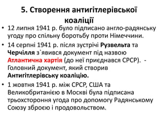 5. Створення антигітлерівської
коаліції
• 12 липня 1941 р. було підписано англо-радянську
угоду про спільну боротьбу проти Німеччини.
• 14 серпні 1941 р. після зустрічі Рузвельта та
Черчілля з`явився документ під назвою
Атлантична хартія (до неї приєднався СРСР). -
Головний документ, який створив
Антигітлерівську коаліцію.
• 1 жовтня 1941 р. між СРСР, США та
Великобританією в Москві була підписана
трьохстороння угода про допомогу Радянському
Союзу зброєю і продовольством.
 