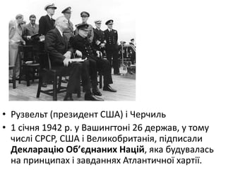 • Рузвельт (президент США) і Черчиль
• 1 сiчня 1942 р. у Вашингтонi 26 держав, у тому
числi СРСР, США i Великобританiя, пiдписали
Декларацiю Об’єднаних Нацiй, яка будувалась
на принципах і завданнях Атлантичної хартії.
 