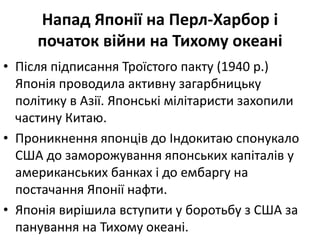 Напад Японії на Перл-Харбор і
початок війни на Тихому океані
• Після підписання Троїстого пакту (1940 р.)
Японія проводила активну загарбницьку
політику в Азії. Японські мілітаристи захопили
частину Китаю.
• Проникнення японців до Індокитаю спонукало
США до заморожування японських капіталів у
американських банках і до ембаргу на
постачання Японії нафти.
• Японія вирішила вступити у боротьбу з США за
панування на Тихому океані.
 