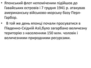 • Японський флот непоміченим підійшов до
Гавайських островів і 7 грудня 1941 р. атакував
американську вiйськово-морську базу Перл-
Гарбор.
• В той же день японці почали просуватися в
Південно-Східній Азії,було загарбано величезну
територію з населенням 150 млн. чоловік і
величезними природними ресурсами.
 