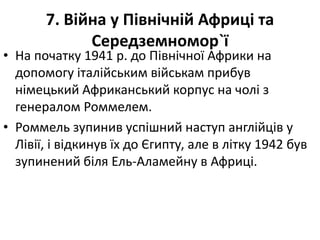 7. Війна у Північній Африці та
Середземномор`ї
• На початку 1941 р. до Пiвнiчної Африки на
допомогу iталiйським військам прибув
німецький Африканський корпус на чолi з
генералом Роммелем.
• Роммель зупинив успішний наступ англійців у
Лівії, і відкинув їх до Єгипту, але в літку 1942 був
зупинений біля Ель-Аламейну в Африці.
 