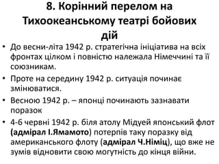 8. Корінний перелом на
Тихоокеанському театрі бойових
дій
• До весни-літа 1942 р. стратегічна ініціатива на всіх
фронтах цілком і повністю належала Німеччині та її
союзникам.
• Проте на середину 1942 р. ситуація починає
змінюватися.
• Весною 1942 р. – японці починають зазнавати
поразок
• 4-6 червні 1942 р. біля атолу Мідуей японський флот
(адмірал І.Ямамото) потерпів таку поразку від
американського флоту (адмірал Ч.Німіц), що вже не
зумів відновити свою могутність до кінця війни.
 