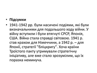 • Підсумки
• 1941-1942 рр. були насичені подіями, які були
визначальними для подальшого ходу війни. У
війну вступили і були втягнуті СРСР, Японія,
США. Війна стала справді світовою. 1941 р.
став крахом для Німеччини, а 1942 р. – для
Японії, стратегії "бліцкригу". Хоча країни
Троїстого пакту утримували стратегічну
ініціативу, але вже стало зрозумілим, що їх
поразка неминуча.
 