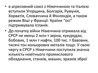 • в агресивний союз з Нiмеччиною та Iталiєю
вступили Угорщина, Болгарiя, Румунiя,
Хорватія, Словаччина й Фiнляндiя, а також
режим Вiшi у Франції. Країни “оci”
підтримувала Iспанiя.
• До початку війни Німеччина отримала від
СРСР не менш 2 млн т зерна, кукурудзи,
бобових, 1 млн т нафти, 100 тис. т бавовни,
тисячі тон кольорових металів тощо. У свою
чергу в СРСР з Німеччини поступила значна
кількість новітнього промислового
обладнання, станків, машин, зразків зброї
 