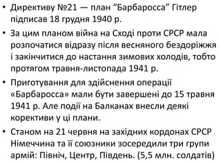 • Директиву №21 — план “Барбаросса” Гiтлер
пiдписав 18 грудня 1940 р.
• За цим планом війна на Сході проти СРСР мала
розпочатися відразу після весняного бездорiжжя
i закiнчитися до настання зимових холодів, тобто
протягом травня-листопада 1941 р.
• Приготування для здійснення операції
«Барбаросса» мали бути завершені до 15 травня
1941 р. Але події на Балканах внесли деякі
корективи у ці плани.
• Станом на 21 червня на захiдних кордонах СРСР
Нiмеччина та її союзники зосередили три групи
армiй: Північ, Центр, Південь. (5‚5 млн. солдатiв)
 