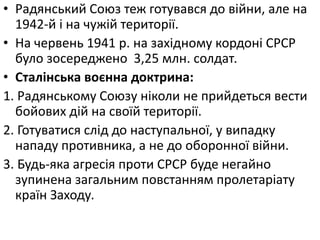 • Радянський Союз теж готувався до війни, але на
1942-й і на чужій території.
• На червень 1941 р. на західному кордоні СРСР
було зосереджено 3,25 млн. солдат.
• Сталінська воєнна доктрина:
1. Радянському Союзу ніколи не прийдеться вести
бойових дій на своїй території.
2. Готуватися слід до наступальної, у випадку
нападу противника, а не до оборонної війни.
3. Будь-яка агресія проти СРСР буде негайно
зупинена загальним повстанням пролетаріату
країн Заходу.
 