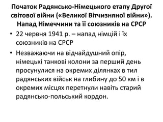 Початок Радянсько-Німецького етапу Другої
світової війни («Великої Вітчизняної війни»).
Напад Німеччини та її союзників на СРСР
• 22 червня 1941 р. – напад німцій і їх
союзників на СРСР
• Незважаючи на відчайдушний опір,
нiмецькi танкові колони за перший день
просунулися на окремих ділянках в тил
радянських військ на глибину до 50 км i в
окремих місцях перетнули навіть старий
радянсько-польський кордон.
 
