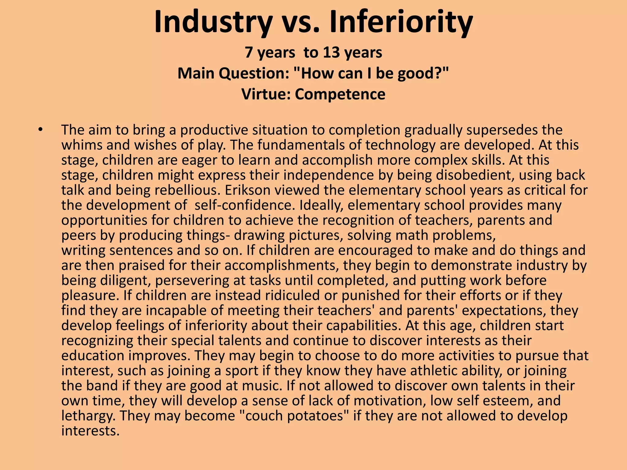 Industry vs. Inferiority 7 years  to 13 yearsMain Question: "How can I be good?"Virtue: CompetenceThe aim to bring a productive situation to completion gradually supersedes the whims and wishes of play. The fundamentals of technology are developed. At this stage, children are eager to learn and accomplish more complex skills. At this stage, children might express their independence by being disobedient, using back talk and being rebellious. Erikson viewed the elementary school years as critical for the development of  self-confidence. Ideally, elementary school provides many opportunities for children to achieve the recognition of teachers, parents and peers by producing things- drawing pictures, solving math problems, writing sentences and so on. If children are encouraged to make and do things and are then praised for their accomplishments, they begin to demonstrate industry by being diligent, persevering at tasks until completed, and putting work before pleasure. If children are instead ridiculed or punished for their efforts or if they find they are incapable of meeting their teachers' and parents' expectations, they develop feelings of inferiority about their capabilities. At this age, children start recognizing their special talents and continue to discover interests as their education improves. They may begin to choose to do more activities to pursue that interest, such as joining a sport if they know they have athletic ability, or joining the band if they are good at music. If not allowed to discover own talents in their own time, they will develop a sense of lack of motivation, low self esteem, and lethargy. They may become "couch potatoes" if they are not allowed to develop interests.