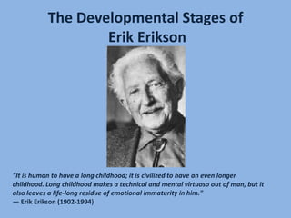 The Developmental Stages ofErik Erikson "It is human to have a long childhood; it is civilized to have an even longer childhood. Long childhood makes a technical and mental virtuoso out of man, but it also leaves a life-long residue of emotional immaturity in him." — Erik Erikson (1902-1994) 