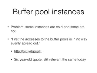 Buffer pool instances
• Problem: some instances are cold and some are
hot
• “First the accesses to the buffer pools is in no way
evenly spread out.”
• http://bit.ly/bpsplit
• Six year-old quote, still relevant the same today
 