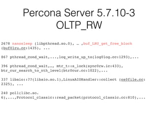 Percona Server 5.7.10-3
OLTP_RW
2678 nanosleep (libpthread.so.0), … ,buf_LRU_get_free_block
(buf0lru.cc:1435), ...
867 pthread_cond_wait,...,log_write_up_to(log0log.cc:1293),...
396 pthread_cond_wait,…, mtr_t::s_lock(sync0rw.ic:433),
btr_cur_search_to_nth_level(btr0cur.cc:1022),...
337 libaio::??(libaio.so.1),LinuxAIOHandler::collect (os0file.cc:
2325), ...
240 poll(libc.so.
6),...,Protocol_classic::read_packet(protocol_classic.cc:810),...
 