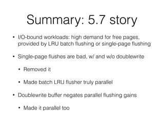 Summary: 5.7 story
• I/O-bound workloads: high demand for free pages,
provided by LRU batch ﬂushing or single-page ﬂushing
• Single-page ﬂushes are bad, w/ and w/o doublewrite
• Removed it
• Made batch LRU ﬂusher truly parallel
• Doublewrite buffer negates parallel ﬂushing gains
• Made it parallel too
 