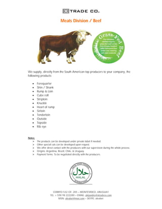 Meats Division / Beef




We supply, directly from the South American top producers to your company, the
following products:

        Forequarter
        Shin / Shank
        Rump & Loin
        Cube roll
        Striploin
        Knuckle
        Heart of rump
        Sirloin
        Tenderloin
        Outside
        Topside
        Rib eye


Notes:
        The products can be developed under private label if needed.
        Other special cuts can be developed upon request.
        We offer direct contact with the producers with our supervision during the whole process.
        Origins: Argentina, Brazil, Chile, & Uruguay.
        Payment Terms: To be negotiated directly with the producers.




                       CERRITO 532 OF. 205 – MONTEVIDEO, URUGUAY
                     TEL. + 598 98 222280 – EMAIL: alejandro@xtradeco.com
                             MSN: alealori@msn.com – SKYPE: alealori
 