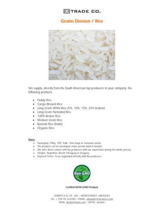Grains Division / Rice




We supply, directly from the South American top producers to your company, the
following products:

        Paddy Rice
        Cargo (Brown) Rice
        Long Grain White Rice (5%, 10%, 15%, 25% broken)
        Long Grain Parboiled Rice
        100% Broken Rice
        Medium Grain Rice
        Basmati Rice (India)
        Organic Rice


Notes:
        Packaging: 50kg, 1MT, bulk - liner bags or consumer packs
        The products can be developed under private label if needed.
        We offer direct contact with the producers with our supervision during the whole process.
        Origins: Argentina, Brazil, Paraguay & Uruguay.
        Payment Terms: To be negotiated directly with the producers.




                                   Certified NON-GMO Products


                       CERRITO 532 OF. 205 – MONTEVIDEO, URUGUAY
                     TEL. + 598 98 222280 – EMAIL: alejandro@xtradeco.com
                             MSN: alealori@msn.com – SKYPE: alealori
 