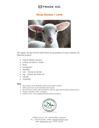 Meats Division / Lamb




We supply, directly from the South American top producers to your company, the
following products:

        Lamb & Mutton carcasses
        6-Way cuts lamb or mutton
        Racks
        Forequarters
        Shoulders
        Loin - Chump on (8 ribs)
        Leg - Chump and Shank off
        Leg cuts
        Tenderloin

Notes:
        The products can be developed under private label if needed.
        Other special cuts can be developed upon request.
        We offer direct contact with the producers with our supervision during the whole process.
        Origins: Argentina, Chile, & Uruguay.
        Payment Terms: To be negotiated directly with the producers.




                       CERRITO 532 OF. 205 – MONTEVIDEO, URUGUAY
                     TEL. + 598 98 222280 – EMAIL: alejandro@xtradeco.com
                             MSN: alealori@msn.com – SKYPE: alealori
 