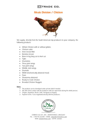 Meats Division / Chicken




We supply, directly from the South American top producers to your company, the
following products:

        Whole Chicken with or without giblets.
        Chicken cutlet
        Inner breast fillet
        Boneless breast
        Bone-in leg long cut & short cut
        Tighs
        Drumsticks
        Three-joint wings
        Two-joint wings
        Middle Joint wings
        Drumette
        MDM (mechanically deboned meat)
        Paws
        Shawarma deboned
        Ready to Cook Chicken
        Breaded Chicken Nuggets

Notes:
        The products can be developed under private label if needed.
        We offer direct contact with the producers with our supervision during the whole process.
        Origins: Argentina, Brazil, Chile, Paraguay & Uruguay.
        Payment Terms: To be negotiated directly with the producers.




                       CERRITO 532 OF. 205 – MONTEVIDEO, URUGUAY
                     TEL. + 598 98 222280 – EMAIL: alejandro@xtradeco.com
                             MSN: alealori@msn.com – SKYPE: alealori
 