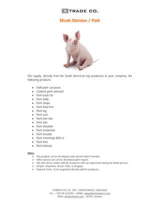 Meats Division / Pork




We supply, directly from the South American top producers to your company, the
following products:

        Half pork carcasses
        Cooked pork stomach
        Pork back fat
        Pork belly
        Pork chops
        Pork hind feet
        Pork leg
        Pork ears
        Pork loin ribs
        Pork loin
        Pork shoulder
        Pork tenderloin
        Pork knuckle
        Pork trimmings 80% cl
        Pork liver
        Pork kidneys

Notes:
        The products can be developed under private label if needed.
        Other special cuts can be developed upon request.
        We offer direct contact with the producers with our supervision during the whole process.
        Origins: Argentina, Brazil, Chile, & Uruguay.
        Payment Terms: To be negotiated directly with the producers.




                       CERRITO 532 OF. 205 – MONTEVIDEO, URUGUAY
                     TEL. + 598 98 222280 – EMAIL: alejandro@xtradeco.com
                             MSN: alealori@msn.com – SKYPE: alealori
 