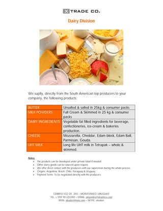 Dairy Division




We suplly, directly from the South American top producers to your
company, the following products:

BUTTER            Unsalted & salted in 25kg & consumer packs
MILK POWDERS      Full Cream & Skimmed in 25 kg & consumer
                  packs
DAIRY INGREDIENTS Vegetable fat filled ingredients for beverage,
                  confectioneries, ice-cream & bakeries
                  production.
CHEESE            Mozzarella, Cheddar, Edam block, Edam Ball,
                  Parmesan, Gouda.
UHT MILK          Long life UHT milk in Tetrapak – whole &
                  skimmed.

Notes:
        The products can be developed under private label if needed.
        Other dairy goods can be sourced upon request.
        We offer direct contact with the producers with our supervision during the whole process.
        Origins: Argentina, Brazil, Chile, Paraguay & Uruguay.
        Payment Terms: To be negotiated directly with the producers.




                       CERRITO 532 OF. 205 – MONTEVIDEO, URUGUAY
                     TEL. + 598 98 222280 – EMAIL: alejandro@xtradeco.com
                             MSN: alealori@msn.com – SKYPE: alealori
 