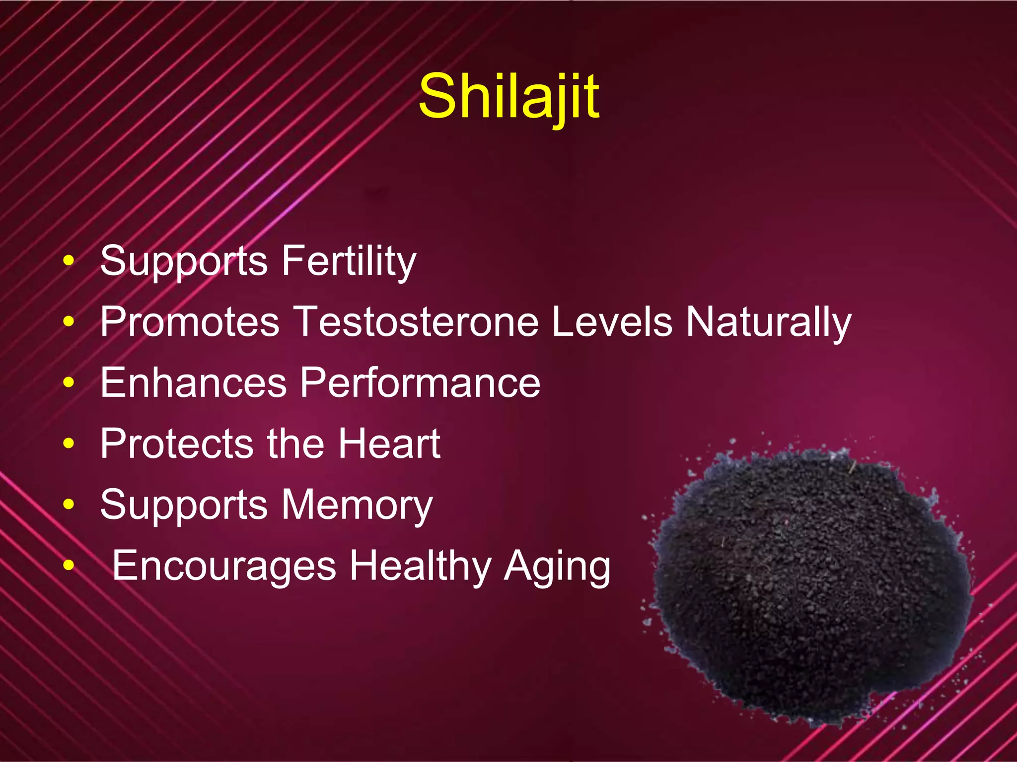 Shilajit
• Supports Fertility
• Promotes Testosterone Levels Naturally
• Enhances Performance
• Protects the Heart
• Supports Memory
• Encourages Healthy Aging
 
