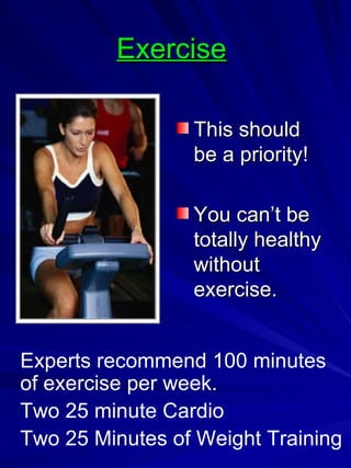 Exercise   This should be a priority! You can’t be totally healthy without exercise. Experts recommend 100 minutes of exercise per week. Two 25 minute Cardio Two 25 Minutes of Weight Training  
