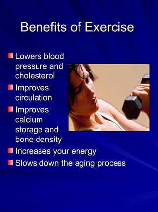 Benefits of Exercise  Lowers blood pressure and cholesterol Improves circulation Improves calcium storage and bone density Increases your energy Slows down the aging process 