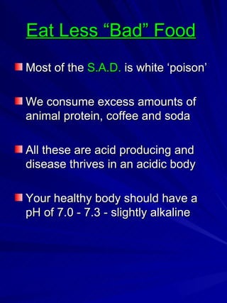 Eat Less “Bad” Food   Most of the  S.A.D.  is white ‘poison’ We consume excess amounts of animal protein, coffee and soda All these are acid producing and disease thrives in an acidic body Your healthy body should have a pH of 7.0 - 7.3 - slightly alkaline 