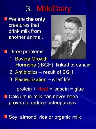 3.  Milk/Dairy We are  the only creatures that  drink milk from  another animal. Three problems: 1.  Bovine Growth   Hormone  (rBGH)  linked to cancer 2.  Antibiotics  – result of BGH 3.  Pasteurization  – shelf life  protein +  Heat  =   casein = glue Calcium in milk has never been proven to reduce osteoporosis Soy, almond, rice or organic milk 