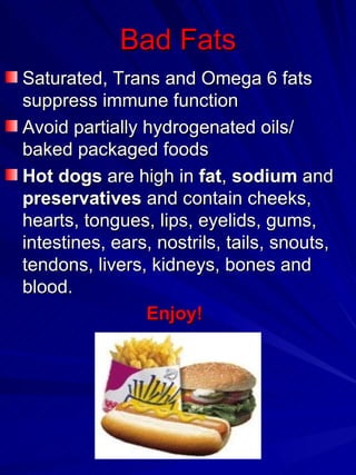 Bad Fats Saturated, Trans and Omega 6 fats suppress immune function Avoid   partially hydrogenated oils/ baked packaged foods Hot dogs  are high in  fat ,  sodium  and  preservatives  and contain cheeks, hearts, tongues, lips, eyelids, gums, intestines, ears, nostrils, tails, snouts, tendons, livers, kidneys, bones and blood.  Enjoy! 