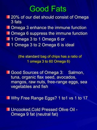 Good Fats 20% of our diet should consist of Omega 3 fats Omega 3 enhance the immune function Omega 6 suppress the immune function 1 Omega 3 to 1 Omega 6 or 1 Omega 3 to 2 Omega 6 is ideal  (the  standard   bag of chips has a ratio of  1 omega 3 to 60 Omega 6) Good Sources of Omega 3:  Salmon, tuna, organic flax seed, avocados, mangos, raw nuts, free-range eggs, sea vegetables and fish  Why Free Range Eggs? 1 to1 vs 1 to 17 Uncooked,Cold Pressed Olive Oil - Omega 9 fat (neutral fat) 