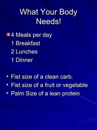 What Your Body Needs! 4 Meals per day 1 Breakfast 2 Lunches 1 Dinner Fist size of a clean carb. Fist size of a fruit or vegetable Palm Size of a lean protein 